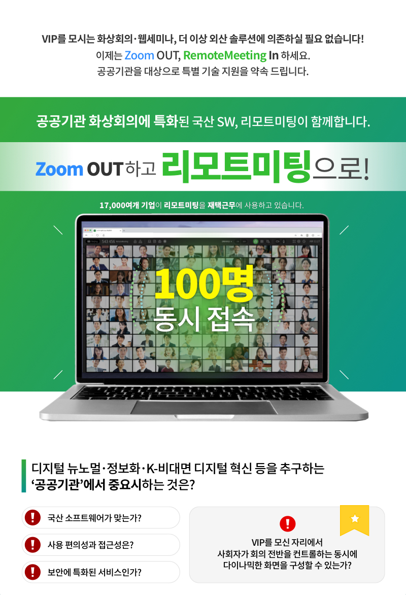 VIP를 모시는 화상회의, 웹 세미나, 더 이상 외산 솔루션에 의존하실 필요 없습니다. 이제는 ZOOM OUT, RemoteMeeting In 하세요. 공공기관을 대상으로 특별 기술 지원을 약속 드립니다.
